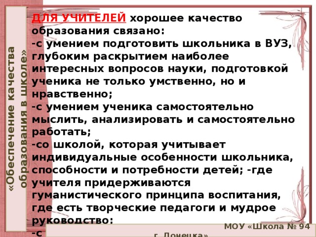 «Обеспечение качества образования в школе» ДЛЯ УЧИТЕЛЕЙ   хорошее качество образования связано:  -с умением подготовить школьника в ВУЗ, глубоким раскрытием наиболее интересных вопросов науки, подготовкой ученика не только умственно, но и нравственно;  -с умением ученика самостоятельно мыслить, анализировать и самостоятельно работать;  -со школой, которая учитывает индивидуальные особенности школьника, способности и потребности детей; -где учителя придерживаются гуманистического принципа воспитания, где есть творческие педагоги и мудрое руководство;  -с профессиональной позицией и самоощущением учителя, когда он четко представляет свои цели, знает, как их достичь и чувствует душевный комфорт.    МОУ «Школа № 94 г. Донецка»