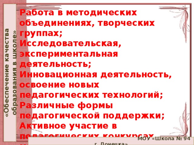 «Обеспечение качества образования в школе» Работа в методических объединениях, творческих группах;  Исследовательская, экспериментальная деятельность;  Инновационная деятельность, освоение новых педагогических технологий;  Различные формы педагогической поддержки;  Активное участие в педагогических конкурсах, мастер–классах, форумах и фестивалях;  Обобщение собственного педагогического опыта;  Использование ИКТ.     МОУ «Школа № 94 г. Донецка»