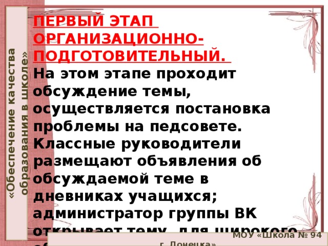 «Обеспечение качества образования в школе» ПЕРВЫЙ ЭТАП  ОРГАНИЗАЦИОННО-ПОДГОТОВИТЕЛЬНЫЙ.  На этом этапе проходит обсуждение темы, осуществляется постановка проблемы на педсовете. Классные руководители размещают объявления об обсуждаемой теме в дневниках учащихся; администратор группы ВК открывает тему для широкого обсуждения в социальной сети.    МОУ «Школа № 94 г. Донецка»