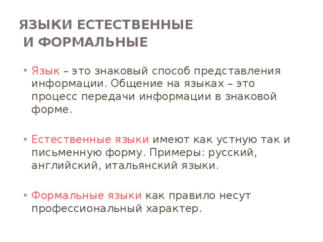 Языки естественные  и формальные  Язык – это знаковый способ представления информации. Общение на языках – это процесс передачи информации в знаковой форме. Естественные языки имеют как устную так и письменную форму. Примеры: русский, английский, итальянский языки. Формальные языки как правило несут профессиональный характер. Языки естественные и формальные Человеческая речь и письменность тесно связаны с понятием «язык». Разговорные языки имеют национальный характер. Есть русский, английский, китайский, французский и другие языки. Их называют естественными языками. Естественные языки имеют устную и письменную формы. Кроме разговорных (естественных) языков существуют формальные языки. Как правило, эти языки какой-нибудь профессии или области знаний. Например, математическую символику можно назвать формальным языком математически; нотную грамоту – формальным языком музыки.