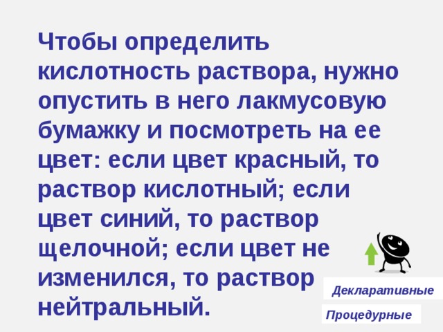 Чтобы определить кислотность раствора, нужно опустить в него лакмусовую бумажку и посмотреть на ее цвет: если цвет красный, то раствор кислотный; если цвет синий, то раствор щелочной; если цвет не изменился, то раствор нейтральный.  Декларативные  Процедурные