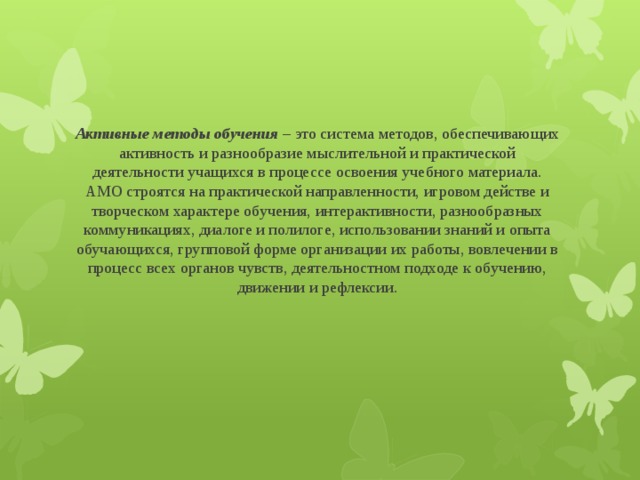 Активные методы обучения – это система методов, обеспечивающих активность и разнообразие мыслительной и практической деятельности учащихся в процессе освоения учебного материала. АМО строятся на практической направленности, игровом действе и творческом характере обучения, интерактивности, разнообразных коммуникациях, диалоге и полилоге, использовании знаний и опыта обучающихся, групповой форме организации их работы, вовлечении в процесс всех органов чувств, деятельностном подходе к обучению, движении и рефлексии.