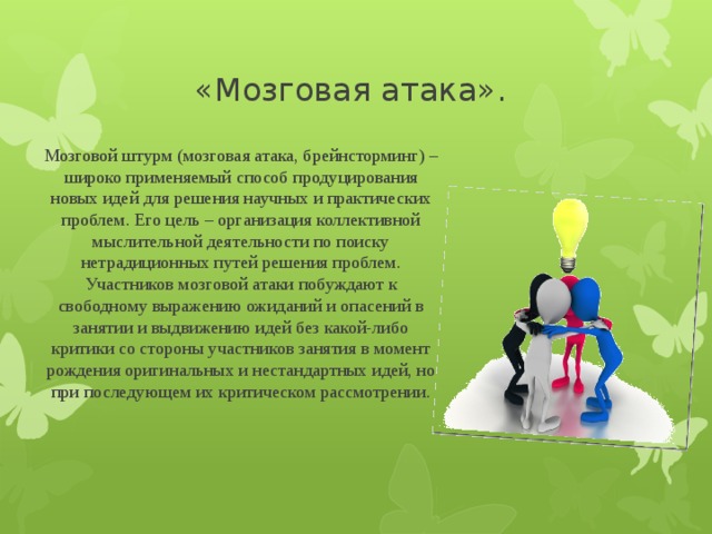 «Мозговая атака». Мозговой штурм (мозговая атака, брейнсторминг) – широко применяемый способ продуцирования новых идей для решения научных и практических проблем. Его цель – организация коллективной мыслительной деятельности по поиску нетрадиционных путей решения проблем. Участников мозговой атаки побуждают к свободному выражению ожиданий и опасений в занятии и выдвижению идей без какой-либо критики со стороны участников занятия в момент рождения оригинальных и нестандартных идей, но при последующем их критическом рассмотрении.