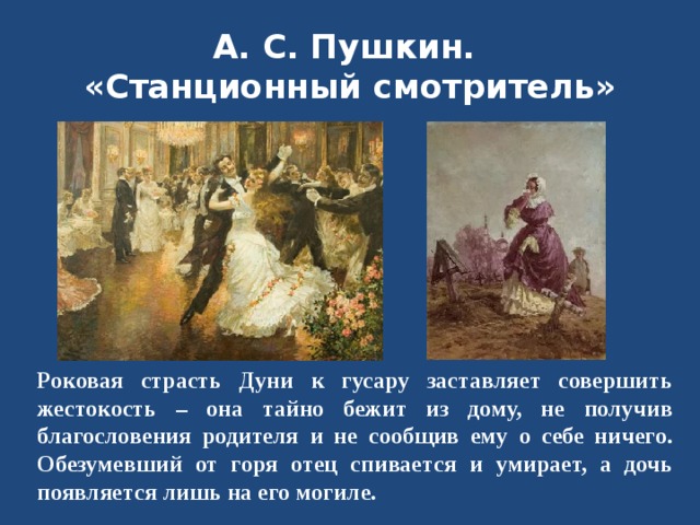 А. С. Пушкин.  «Станционный смотритель» Роковая страсть Дуни к гусару заставляет совершить жестокость – она тайно бежит из дому, не получив благословения родителя и не сообщив ему о себе ничего. Обезумевший от горя отец спивается и умирает, а дочь появляется лишь на его могиле.