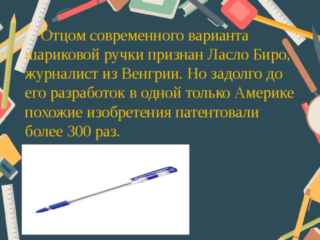 Отцом современного варианта шариковой ручки признан Ласло Биро, журналист из Венгрии. Но задолго до его разработок в одной только Америке похожие изобретения патентовали более 300 раз.