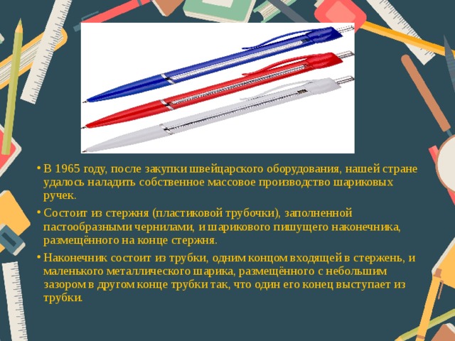 В 1965 году, после закупки швейцарского оборудования, нашей стране удалось наладить собственное массовое производство шариковых ручек. Состоит из стержня (пластиковой трубочки), заполненной пастообразными чернилами, и шарикового пишущего наконечника, размещённого на конце стержня. Наконечник состоит из трубки, одним концом входящей в стержень, и маленького металлического шарика, размещённого с небольшим зазором в другом конце трубки так, что один его конец выступает из трубки.