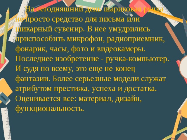 На сегодняшний день шариковая ручка не просто средство для письма или шикарный сувенир. В нее умудрились приспособить микрофон, радиоприемник, фонарик, часы, фото и видеокамеры. Последнее изобретение - ручка-компьютер. И судя по всему, это еще не конец фантазии. Более серьезные модели служат атрибутом престижа, успеха и достатка. Оценивается все: материал, дизайн, функциональность.