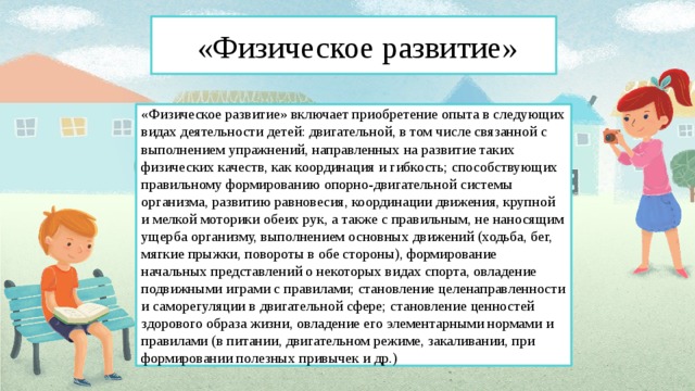 « «Физическое развитие» « «Физическое развитие» включает приобретение опыта в следующих видах деятельности детей: двигательной, в том числе связанной с выполнением упражнений, направленных на развитие таких физических качеств, как координация и гибкость; способствующих правильному формированию опорно-двигательной системы организма, развитию равновесия, координации движения, крупной и мелкой моторики обеих рук, а также с правильным, не наносящим ущерба организму, выполнением основных движений (ходьба, бег, мягкие прыжки, повороты в обе стороны), формирование начальных представлений о некоторых видах спорта, овладение подвижными играми с правилами; становление целенаправленности и саморегуляции в двигательной сфере; становление ценностей здорового образа жизни, овладение его элементарными нормами и правилами (в питании, двигательном режиме, закаливании, при формировании полезных привычек и др.)