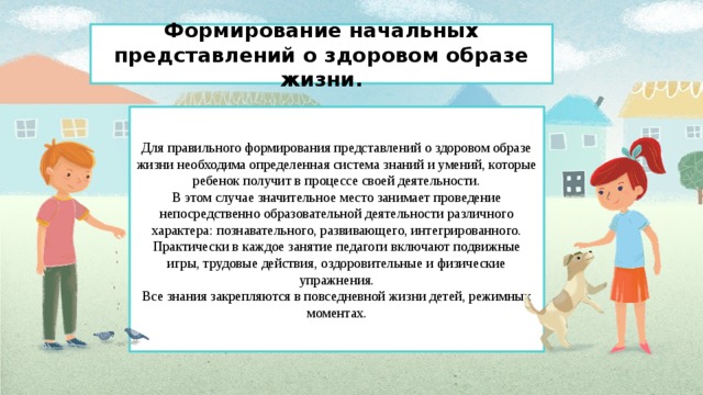 Формирование начальных представлений о здоровом образе жизни.   Для правильного формирования представлений о здоровом образе жизни необходима определенная система знаний и умений, которые ребенок получит в процессе своей деятельности.  В этом случае значительное место занимает проведение непосредственно образовательной деятельности различного характера: познавательного, развивающего, интегрированного. Практически в каждое занятие педагоги включают подвижные игры, трудовые действия, оздоровительные и физические упражнения.  Все знания закрепляются в повседневной жизни детей, режимных моментах.