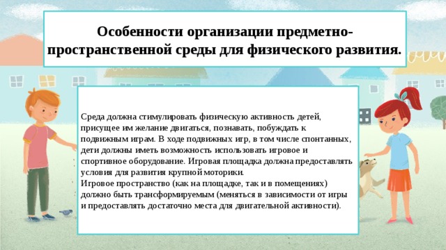 Особенности организации предметно-пространственной среды для физического развития. Среда должна стимулировать физическую активность детей, присущее им желание двигаться, познавать, побуждать к подвижным играм. В ходе подвижных игр, в том числе спонтанных, дети должны иметь возможность использовать игровое и спортивное оборудование. Игровая площадка должна предоставлять условия для развития крупной моторики. Игровое пространство (как на площадке, так и в помещениях) должно быть трансформируемым (меняться в зависимости от игры и предоставлять достаточно места для двигательной активности).