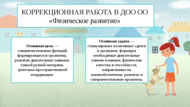 КОРРЕКЦИОННАЯ РАБОТА В ДОО ОО  «Физическое развитие» Основная цель — совершенствование функций формирующегося организма, развитие двигательных навыков, тонкой ручной моторики, зрительно-пространственной координации Основная задача — стимулировать позитивные сдвиги в организме, формируя необходимые двигательные умения и навыки, физические качества и способности, направленные на жизнеобеспечение, развитие и совершенствование организма.