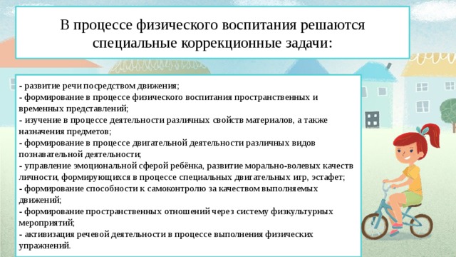 В процессе физического воспитания решаются специальные коррекционные задачи: - развитие речи посредством движения; - формирование в процессе физического воспитания пространственных и временных представлений; - изучение в процессе деятельности различных свойств материалов, а также назначения предметов; - формирование в процессе двигательной деятельности различных видов познавательной деятельности; - управление эмоциональной сферой ребёнка, развитие морально-волевых качеств личности, формирующихся в процессе специальных двигательных игр, эстафет; - формирование способности к самоконтролю за качеством выполняемых движений; - формирование пространственных отношений через систему физкультурных мероприятий; - активизация речевой деятельности в процессе выполнения физических упражнений.