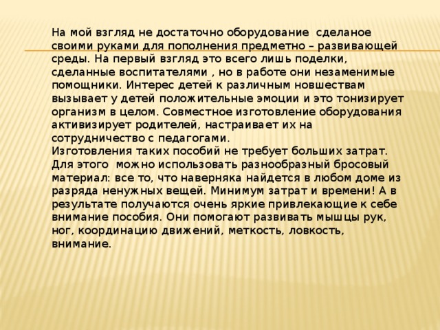 На мой взгляд не достаточно оборудование сделаное своими руками для пополнения предметно – развивающей среды. На первый взгляд это всего лишь поделки, сделанные воспитателями , но в работе они незаменимые помощники. Интерес детей к различным новшествам вызывает у детей положительные эмоции и это тонизирует организм в целом. Совместное изготовление оборудования активизирует родителей, настраивает их на сотрудничество с педагогами.   Изготовления таких пособий не требует больших затрат. Для этого можно использовать разнообразный бросовый материал: все то, что наверняка найдется в любом доме из разряда ненужных вещей. Минимум затрат и времени! А в результате получаются очень яркие привлекающие к себе внимание пособия. Они помогают развивать мышцы рук, ног, координацию движений, меткость, ловкость, внимание. 