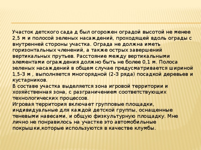 Участок детского сада д был огорожен оградой высотой не менее 2,5 м и полосой зеленых насаждений, проходящей вдоль ограды с внутренней стороны участка. Ограда не должна иметь горизонтальных членений, а также острых завершений вертикальных прутьев. Расстояние между вертикальными элементами ограждения должно быть не более 0,1 м. Полоса зеленых насаждений в общем случае предусматривается шириной 1,5-3 м , выполняется многорядной (2-3 ряда) посадкой деревьев и кустарников. В составе участка выделяется зона игровой территории и хозяйственная зона, с разграничением соответствующих технологических процессов. Игровая территория включает групповые площадки, индивидуальные для каждой детской группы, оснащенные теневыми навесами, и общую физкультурную площадку. Мне лично не понравилось на участке это автомобильные покрышки,которые используются в качестве клумбы.