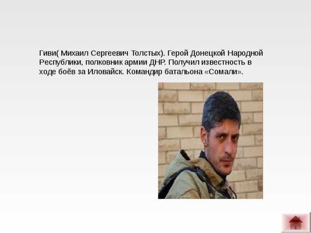 Гиви( Михаил Сергеевич Толстых). Герой Донецкой Народной Республики, полковник армии ДНР. Получил известность в ходе боёв за Иловайск. Командир батальона «Сомали». 