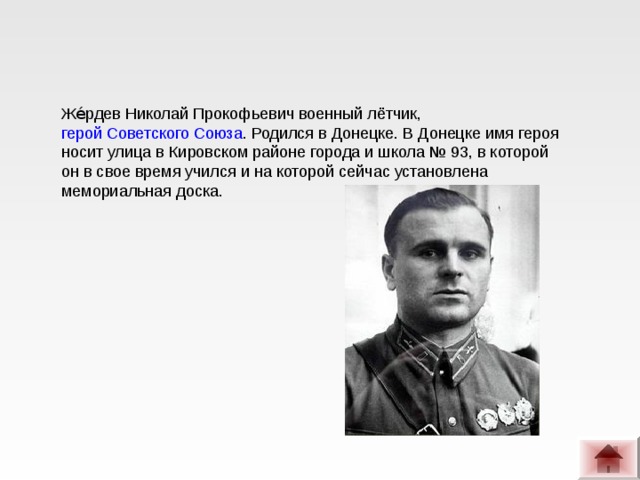 Же́рдев Николай Прокофьевич военный лётчик,  герой Советского Союза . Родился в Донецке. В Донецке имя героя носит улица в Кировском районе города и школа № 93, в которой он в свое время учился и на которой сейчас установлена мемориальная доска.