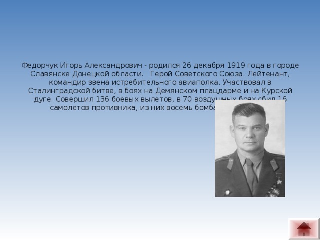 Федорчук Игорь Александрович - родился 26 декабря 1919 года в городе Славянске Донецкой области.   Герой Советского Союза. Лейтенант, командир звена истребительного авиаполка. Участвовал в Сталинградской битве, в боях на Демянском плацдарме и на Курской дуге. Совершил 136 боевых вылетов, в 70 воздушных боях сбил 16 самолетов противника, из них восемь бомбардировщиков.