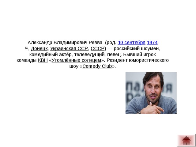 Александр Владимирович Ревва  (род.  10 сентября   1974 [1] ,  Донецк ,  Украинская ССР ,  СССР ) — российский шоумен, комедийный актёр, телеведущий, певец. Бывший игрок команды  КВН  « Утомлённые солнцем ». Резидент юмористического шоу « Comedy Club ».