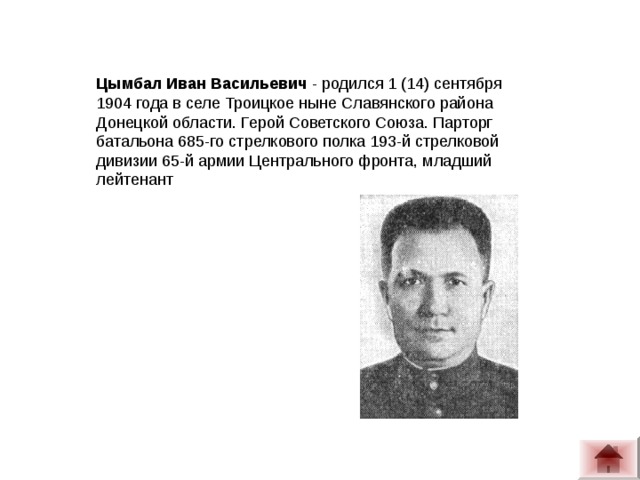 Цымбал Иван Васильевич  - родился 1 (14) сентября 1904 года в селе Троицкое ныне Славянского района Донецкой области. Герой Советского Союза. Парторг батальона 685-го стрелкового полка 193-й стрелковой дивизии 65-й армии Центрального фронта, младший лейтенант  