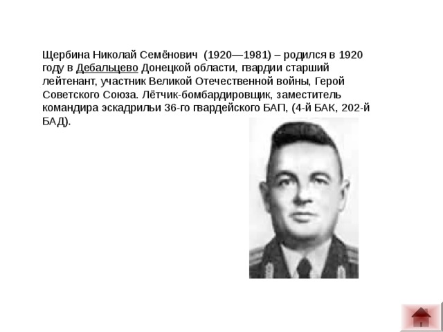 Щербина Николай Семёнович  (1920—1981) – родился в 1920 году в  Дебальцево  Донецкой области, гвардии старший лейтенант, участник Великой Отечественной войны, Герой Советского Союза. Лётчик-бомбардировщик, заместитель командира эскадрильи 36-го гвардейского БАП, (4-й БАК, 202-й БАД).