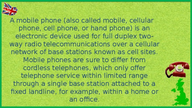 A mobile phone (also called mobile, cellular phone, cell phone, or hand phone) is an electronic device used for full duplex two-way radio telecommunications over a cellular network of base stations known as cell sites. Mobile phones are sure to differ from cordless telephones, which only offer telephone service within limited range through a single base station attached to a fixed landline, for example, within a home or an office.