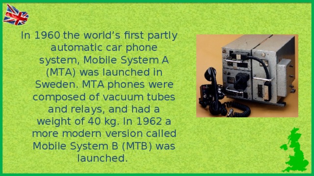 In 1960 the world’s first partly automatic car phone system, Mobile System A (MTA) was launched in Sweden. MTA phones were composed of vacuum tubes and relays, and had a weight of 40 kg. In 1962 a more modern version called Mobile System В (MTB) was launched.