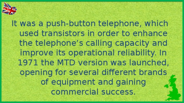 It was a push-button telephone, which used transistors in order to enhance the telephone’s calling capacity and improve its operational reliability. In 1971 the MTD version was launched, opening for several different brands of equipment and gaining commercial success.