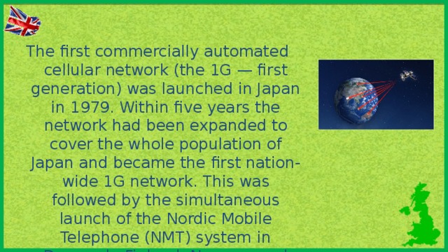 The first commercially automated cellular network (the 1G — first gen­eration) was launched in Japan in 1979. Within five years the network had been expanded to cover the whole population of Japan and became the first nation-wide 1G network. This was followed by the simultaneous launch of the Nordic Mobile Telephone (NMT) system in Denmark, Finland, Norway, and Sweden.