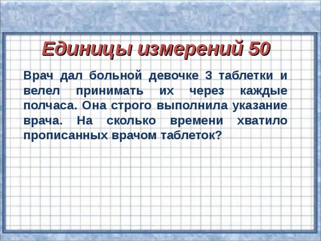 Единицы измерений 50 Врач дал больной девочке 3 таблетки и велел принимать их через каждые полчаса. Она строго выполнила указание врача. На сколько времени хватило прописанных врачом таблеток?