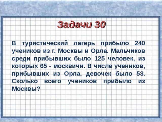 Задачи 30 В туристический лагерь прибыло 240 учеников из г. Москвы и Орла. Мальчиков среди прибывших было 125 человек, из которых 65 - москвичи. В числе учеников, прибывших из Орла, девочек было 53. Сколько всего учеников прибыло из Москвы?