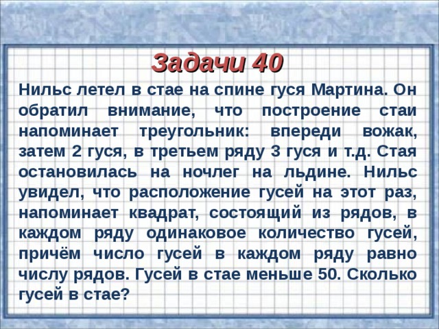 Задачи 40 Нильс летел в стае на спине гуся Мартина. Он обратил внимание, что построение стаи напоминает треугольник: впереди вожак, затем 2 гуся, в третьем ряду 3 гуся и т.д. Стая остановилась на ночлег на льдине. Нильс увидел, что расположение гусей на этот раз, напоминает квадрат, состоящий из рядов, в каждом ряду одинаковое количество гусей, причём число гусей в каждом ряду равно числу рядов. Гусей в стае меньше 50. Сколько гусей в стае?