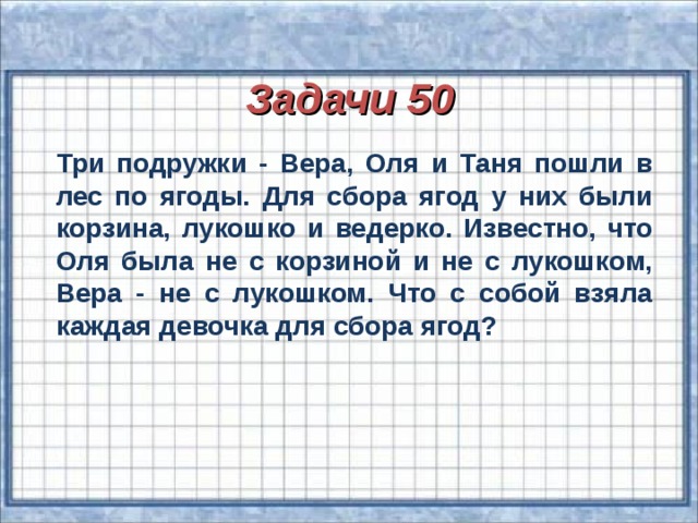 Задачи 50  Три подружки - Вера, Оля и Таня пошли в лес по ягоды. Для сбора ягод у них были корзина, лукошко и ведерко. Известно, что Оля была не с корзиной и не с лукошком, Вера - не с лукошком. Что с собой взяла каждая девочка для сбора ягод?