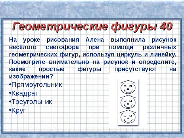 Геометрические фигуры 40 Геометрические фигуры 40 На уроке рисования Алена выполнила рисунок весёлого светофора при помощи различных геометрических фигур, используя циркуль и линейку. Посмотрите внимательно на рисунок и определите, какие простые фигуры присутствуют на изображении?