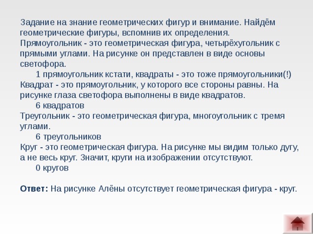 Задание на знание геометрических фигур и внимание. Найдём геометрические фигуры, вспомнив их определения.  Прямоугольник - это геометрическая фигура, четырёхугольник с прямыми углами. На рисунке он представлен в виде основы светофора. 1 прямоугольник кстати, квадраты - это тоже прямоугольники(!) 1 прямоугольник кстати, квадраты - это тоже прямоугольники(!) Квадрат - это прямоугольник, у которого все стороны равны. На рисунке глаза светофора выполнены в виде квадратов. 6 квадратов 6 квадратов Треугольник - это геометрическая фигура, многоугольник с тремя углами. 6 треугольников 6 треугольников Круг - это геометрическая фигура. На рисунке мы видим только дугу, а не весь круг. Значит, круги на изображении отсутствуют. 0 кругов 0 кругов  Ответ: На рисунке Алёны отсутствует геометрическая фигура - круг.