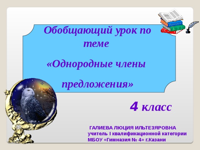 Обобщающий урок по теме «Однородные члены предложения» 4 класс  ГАЛИЕВА ЛЮЦИЯ ИЛЬТЕЗЯРОВНА учитель I квалификационной категории МБОУ «Гимназия № 4» г.Казани