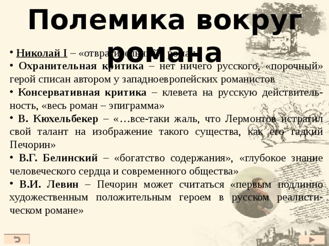 Полемика вокруг романа  Николай I – «отвратительный» роман  Охранительная критика – нет ничего русского, «порочный» герой списан автором у западноевропейских романистов  Консервативная критика – клевета на русскую действитель-ность, «весь роман – эпиграмма»  В. Кюхельбекер – «…все-таки жаль, что Лермонтов истратил свой талант на изображение такого существа, как его гадкий Печорин»  В.Г. Белинский – «богатство содержания», «глубокое знание человеческого сердца и современного общества»  В.И. Левин – Печорин может считаться «первым подлинно художественным положительным героем в русском реалисти-ческом романе»