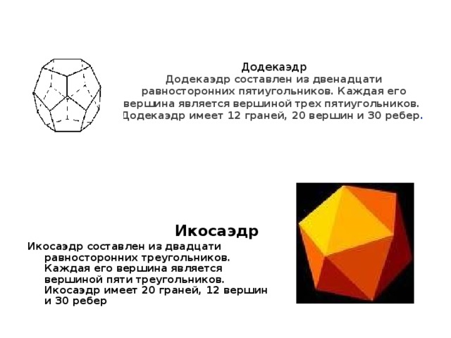 Додекаэдр  Додекаэдр составлен из двенадцати равносторонних пятиугольников. Каждая его вершина является вершиной трех пятиугольников. Додекаэдр имеет 12 граней, 20 вершин и 30 ребер .   Икосаэдр Икосаэдр составлен из двадцати равносторонних треугольников. Каждая его вершина является вершиной пяти треугольников. Икосаэдр имеет 20 граней, 12 вершин и 30 ребер
