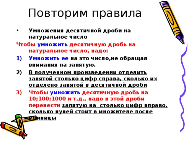 Повторим правила Умножения десятичной дроби на натуральное число Чтобы умножить десятичную дробь на натуральное число, надо: Умножить ее на это число,не обращая внимания на запятую. В полученном произведении отделить запятой столько цифр справа, сколько их отделено запятой в десятичной дроби Чтобы умножить десятичную дробь на 10;100;1000 и т.д., надо в этой дроби перенести запятую на столько цифр вправо, сколько нулей стоит в множителе после единицы