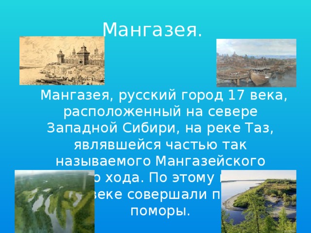 Мангазея.   Мангазея, русский город 17 века, расположенный на севере Западной Сибири, на реке Таз, являвшейся частью так называемого Мангазейского морского хода. По этому пути ещё в 16 веке совершали походы поморы.