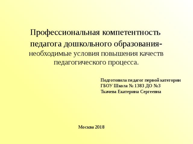 Профессиональная компетентность педагога дошкольного образования - необходимые условия повышения качеств педагогического процесса. Подготовила педагог первой категории ГБОУ Школа № 1383 ДО №3 Ткачева Екатерина Сергеевна Москва 2018