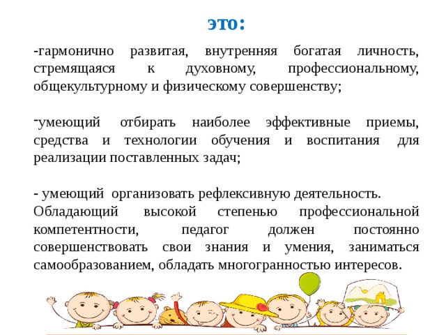 это: -гармонично развитая, внутренняя богатая личность, стремящаяся к духовному, профессиональному, общекультурному и физическому совершенству; умеющий  отбирать наиболее эффективные приемы, средства и технологии обучения и воспитания  для реализации поставленных задач; - умеющий  организовать рефлексивную деятельность. Обладающий  высокой степенью профессиональной компетентности,  педагог должен постоянно совершенствовать свои знания и умения, заниматься самообразованием, обладать многогранностью интересов.