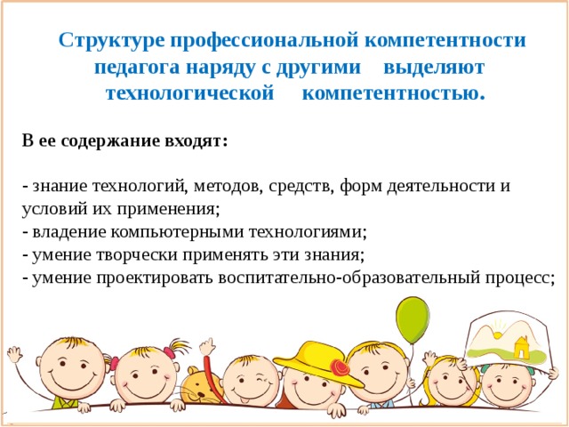 Структуре профессиональной компетентности педагога наряду с другими выделяют   технологической компетентностью.  В ее содержание входят:  - знание технологий, методов, средств, форм деятельности и условий их применения; - владение компьютерными технологиями; - умение творчески применять эти знания; - умение проектировать воспитательно-образовательный процесс; - умение анализировать эффективность и результаты своей деятельности .                                               