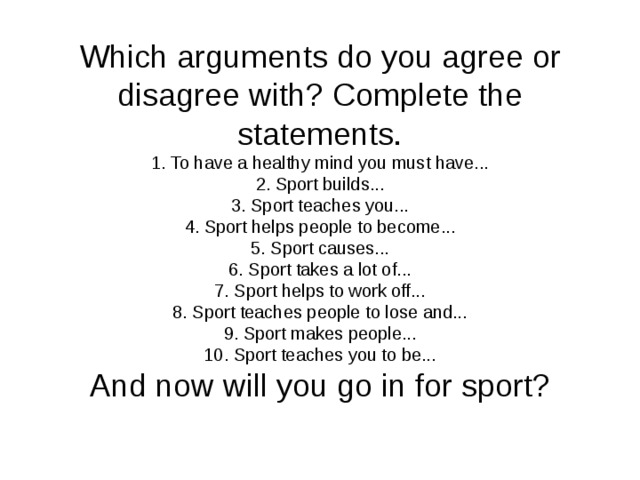 Which arguments do you agree or disagree with? Complete the statements.  1. To have a healthy mind you must have...  2. Sport builds...  3. Sport teaches you...  4. Sport helps people to become...  5. Sport causes...  6. Sport takes a lot of...  7. Sport helps to work off...  8. Sport teaches people to lose and...  9. Sport makes people...  10. Sport teaches you to be...  And now will you go in for sport?