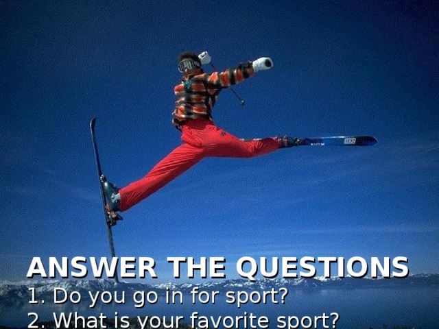 ANSWER THE QUESTIONS  1. Do you go in for sport?  2. What is your favorite sport?  3. Why is it necessary to go in for sport?  4. What sports do you play in summer? (winter)?  5. Is boxing popular in your class?  6. Do sports and physical training make people strong and healthy?  7. What are the most popular teenagers’ sports in Mordovia?  8. What sport are you fond of?