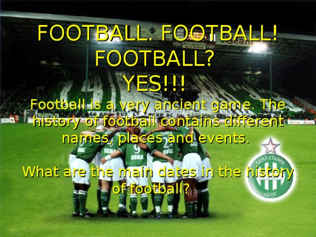 FOOTBALL. FOOTBALL! FOOTBALL?  YES!!!  Football is a very ancient game. The history of football contains different names, places and events.   What are the main dates in the history of football?