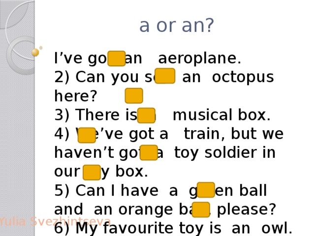 a or an? I’ve got an aeroplane. 2) Can you see an octopus here? 3) There is a musical box. 4) We’ve got a train, but we haven’t got a toy soldier in our toy box. 5) Can I have a green ball and an orange ball, please? 6) My favourite toy is an owl. 7) My favourite toy is a yellow owl. Yulia Svezhintseva