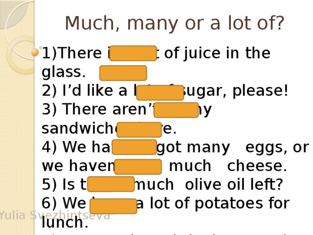 Much, many or a lot of? 1)There is a lot of juice in the glass. 2) I’d like a lot of sugar, please! 3) There aren’t many sandwiches here. 4) We haven’t got many eggs, or we haven’t got much cheese. 5) Is there much olive oil left? 6) We have a lot of potatoes for lunch. 7)How much salt is there on the table? 8) How many biscuits are there in the packet? Yulia Svezhintseva