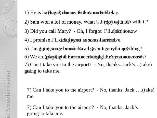 Yulia Svezhintseva 1) He…… (have) dinner with Ann on Friday. 1) He is having dinner with Ann on Friday. 2) Sam won a lot of money. What is he going to do with it? 2) Sam won a lot of money. What …. (do) with it? 3) Did you call Mary? - Oh, I forgot. I’ll do it now. 3) Did you call Mary? - Oh, I forgot. I ….(do) it now. 4) I promise I’ll call you as soon as I arrive. 4) I promise I ….(call) you as soon as I arrive. 5) I ….(get) some bread. Can I get you anything? 5) I’m going to get some bread. Can I get you anything? 6) We ….(play) at the concert tonight. Are you nervous? 6) We are playing at the concert tonight. Are you nervous? 7) Can I take you to the airport? - No, thanks. Jack ….(take) me. 7) Can I take you to the airport? - No, thanks. Jack’s going to take me. 7) Can I take you to the airport? - No, thanks. Jack ….(take) me. 7) Can I take you to the airport? - No, thanks. Jack’s going to take me.