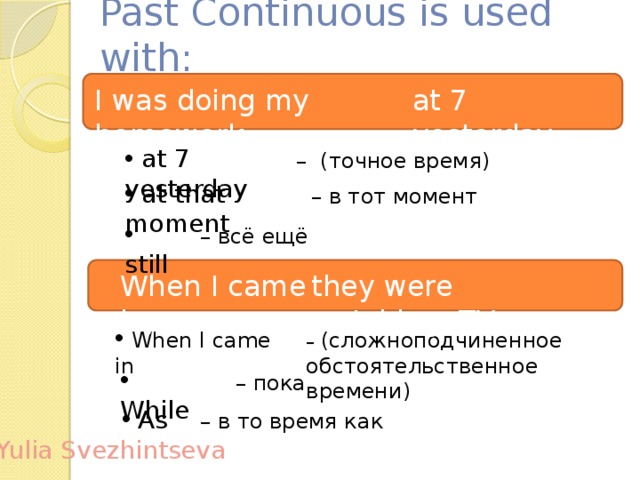 Past Continuous is used with: I was doing my homework at 7 yesterday.  at 7 yesterday – (точное время)  at that moment – в тот момент  still – всё ещё When I came in, they were watching TV.  When I came in – (сложноподчиненное обстоятельственное времени)  While – пока  As – в то время как Yulia Svezhintseva