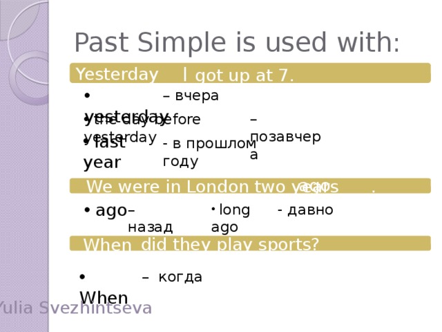 Past Simple is used with: Yesterday  I got up at 7.  yesterday – вчера – позавчера  the day before yesterday  last year - в прошлом году ago  We were in London two years .  ago – назад  long ago - давно When  did they play sports?  When – когда Yulia Svezhintseva